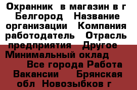 Охранник. в магазин в г. Белгород › Название организации ­ Компания-работодатель › Отрасль предприятия ­ Другое › Минимальный оклад ­ 11 000 - Все города Работа » Вакансии   . Брянская обл.,Новозыбков г.